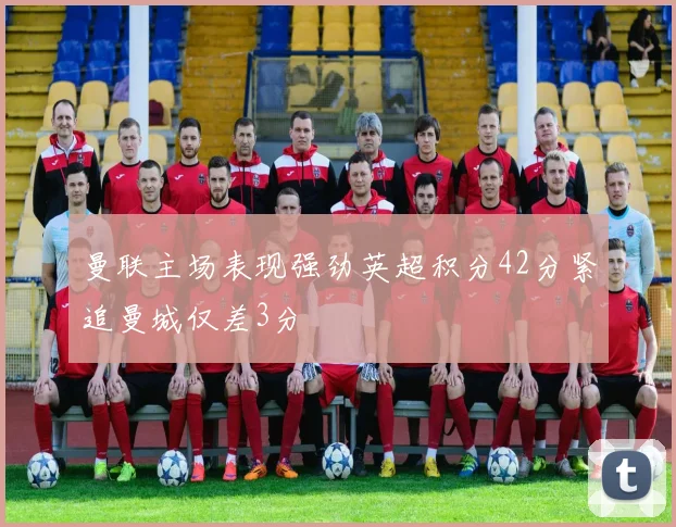 曼联主场表现强劲英超积分42分紧追曼城仅差3分