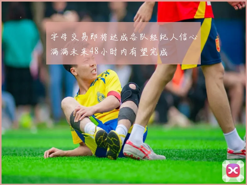 字母交易即将达成各队经纪人信心满满未来48小时内有望完成