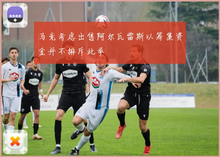 马竞考虑出售阿尔瓦雷斯以筹集资金并不排斥此举