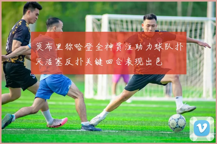 莫布里称哈登全神贯注助力球队扑灭活塞反扑关键回合表现出色