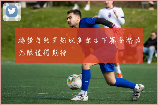 梅努与约罗热议多尔古下赛季潜力无限值得期待