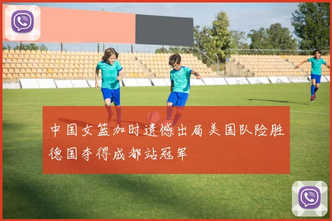 中国女篮加时遗憾出局美国队险胜德国夺得成都站冠军