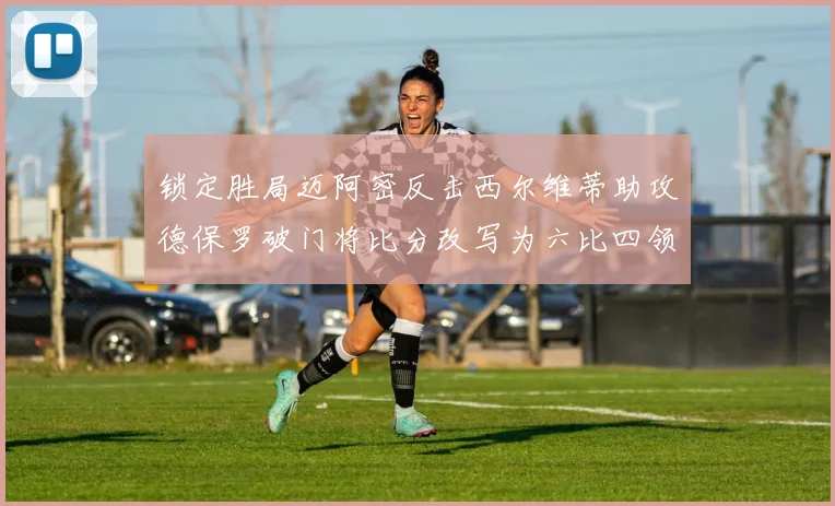 锁定胜局迈阿密反击西尔维蒂助攻德保罗破门将比分改写为六比四领先费城