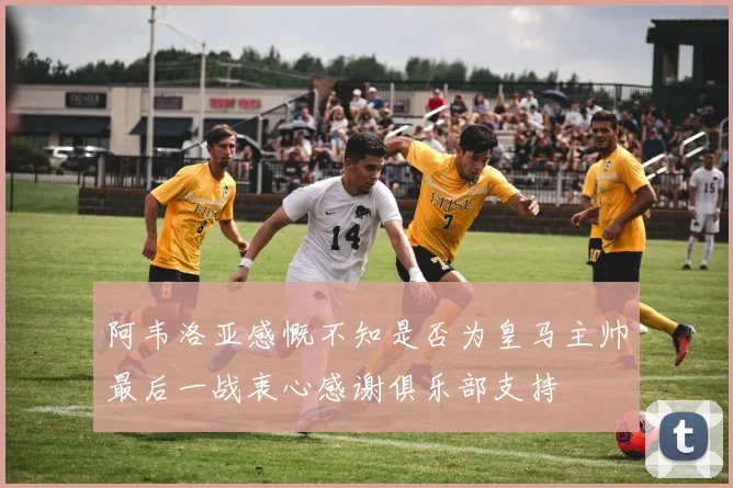 阿韦洛亚感慨不知是否为皇马主帅最后一战衷心感谢俱乐部支持