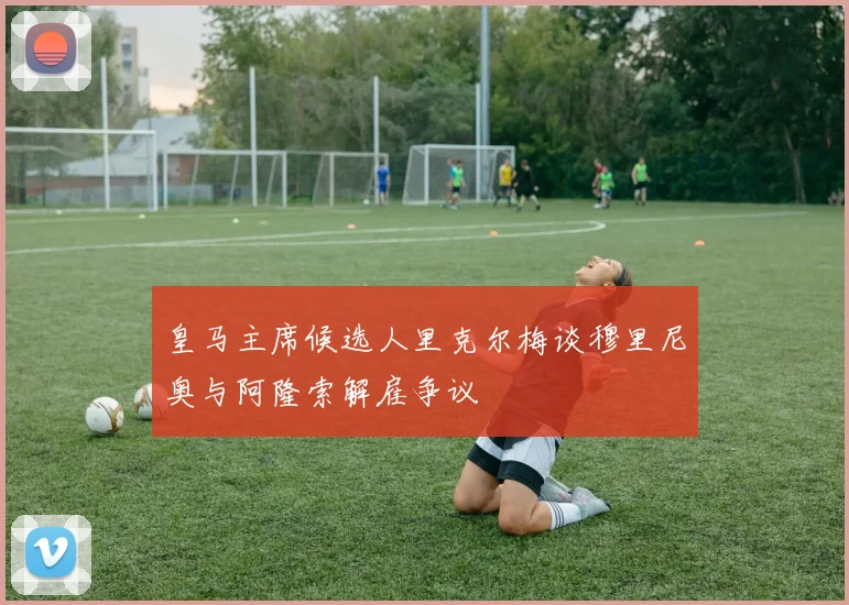 皇马主席候选人里克尔梅谈穆里尼奥与阿隆索解雇争议