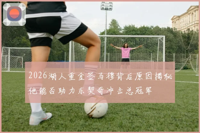 2026湖人重金签马穆背后原因揭秘他能否助力东契奇冲击总冠军