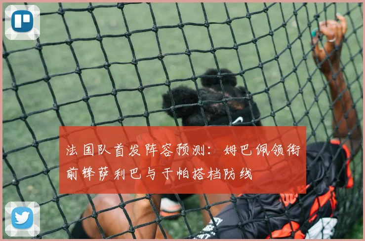法国队首发阵容预测：姆巴佩领衔前锋萨利巴与于帕搭档防线