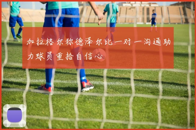 加拉格尔称德泽尔比一对一沟通助力球员重拾自信心
