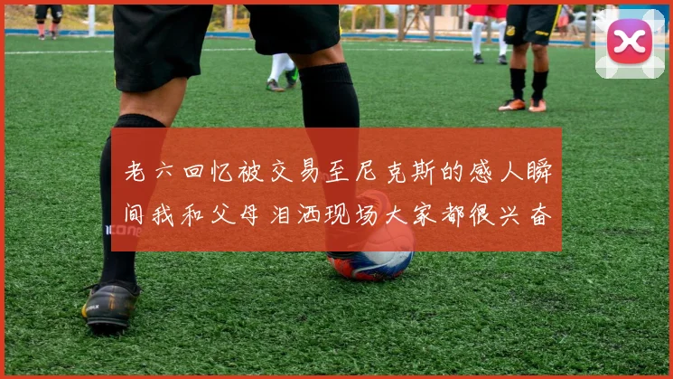 老六回忆被交易至尼克斯的感人瞬间我和父母泪洒现场大家都很兴奋
