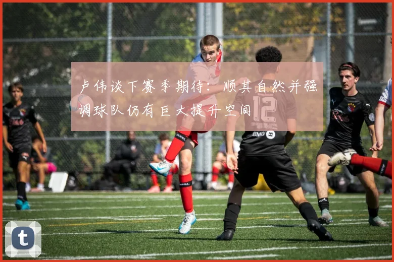 卢伟谈下赛季期待：顺其自然并强调球队仍有巨大提升空间