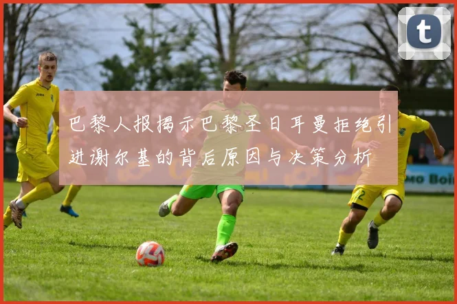 巴黎人报揭示巴黎圣日耳曼拒绝引进谢尔基的背后原因与决策分析