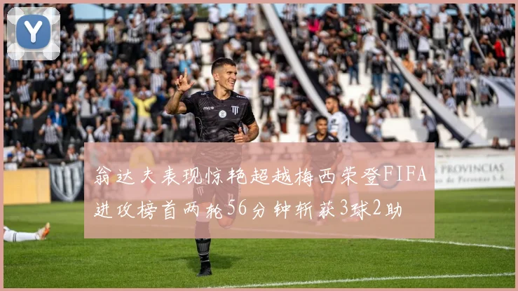 翁达夫表现惊艳超越梅西荣登FIFA进攻榜首两轮56分钟斩获3球2助