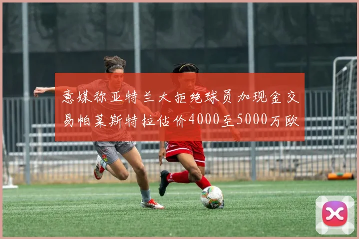 意媒称亚特兰大拒绝球员加现金交易帕莱斯特拉估价4000至5000万欧元